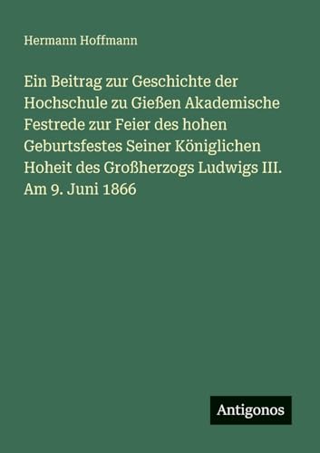 Ein Beitrag zur Geschichte der Hochschule zu Gießen Akademische Festrede zur Feier des hohen Geburtsfestes Seiner Königlichen Hoheit des Großherzogs Ludwigs III. Am 9. Juni 1866 von Antigonos Verlag