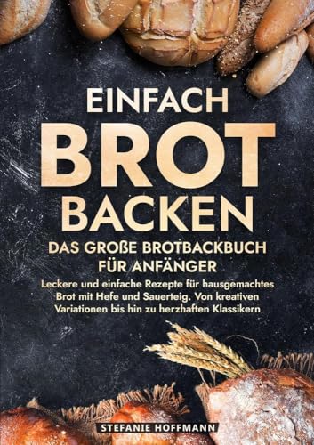 Einfach Brot Backen - Das große Brotbackbuch für Anfänger: Leckere und einfache Rezepte für hausgemachtes Brot mit Hefe und Sauerteig. Von kreativen Variationen bis hin zu herzhaften Klassikern