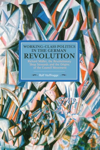 Working-Class Politics in the German Revolution: Richard Müller, the Revolutionary Shop Stewards and the Origins of the Council Movement (Historical Materialism)