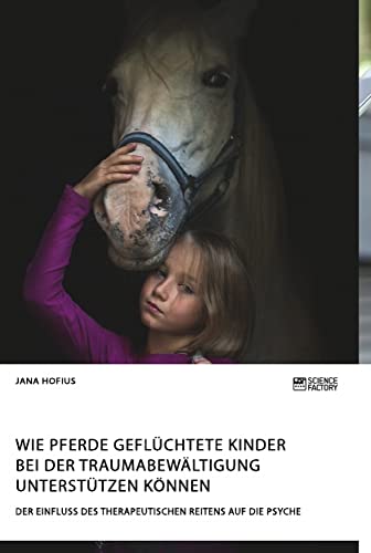 Wie Pferde geflüchtete Kinder bei der Traumabewältigung unterstützen können. Der Einfluss des therapeutischen Reitens auf die Psyche Wie Pferde geflüchtete Kinder bei der Traumabewältigung unterstützen können. Der Einfluss des therapeutischen Reitens auf die Psyche