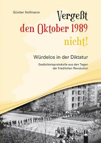 Vergeßt den Oktober 1989 nicht!: Würdelos in der Diktatur - Gedächtnisprotokolle aus den Tagen der Friedlichen Revolution Vergeßt den Oktober 1989 nicht!: Würdelos in der Diktatur - Gedächtnisprotokolle aus den Tagen der Friedlichen Revolution