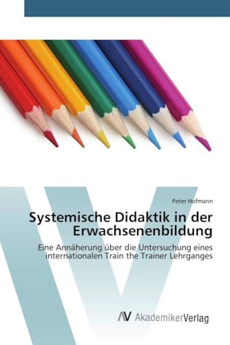 Systemische Didaktik in der Erwachsenenbildung: Eine Annäherung über die Untersuchung eines internationalen Train the Trainer Lehrganges von AV Akademikerverlag