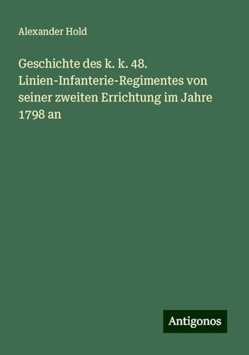 Geschichte des k. k. 48. Linien-Infanterie-Regimentes von seiner zweiten Errichtung im Jahre 1798 an von Antigonos Verlag