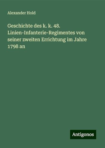 Geschichte des k. k. 48. Linien-Infanterie-Regimentes von seiner zweiten Errichtung im Jahre 1798 an von Antigonos Verlag