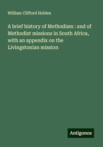 A brief history of Methodism : and of Methodist missions in South Africa, with an appendix on the Livingstonian mission von Antigonos Verlag
