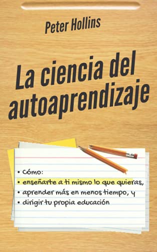 La ciencia del autoaprendizaje: Cómo enseñarte a ti mismo lo que quieras, aprender más en menos tiempo y dirigir tu propia educación