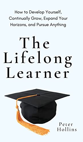 The Lifelong Learner: How to Develop Yourself, Continually Grow, Expand Your Horizons, and Pursue Anything: How to Develop Yourself, Continually Grow, Expand Your Horizons, and Pursue Anything The Lifelong Learner: How to Develop Yourself, Continually Grow, Expand Your Horizons, and Pursue Anything: How to Develop Yourself, Continually Grow, Expand Your Horizons, and Pursue Anything
