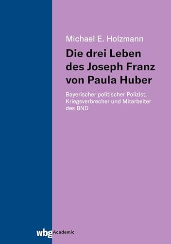 Die drei Leben des Joseph Franz von Paula Huber: Bayerischer politischer Polizist, Kriegsverbrecher und Mitarbeiter des BND