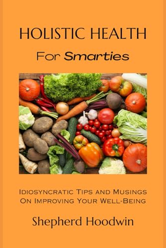 Holistic Health for Smarties: Idiosyncratic Tips and Musings on Improving Your Well-Being Holistic Health for Smarties: Idiosyncratic Tips and Musings on Improving Your Well-Being