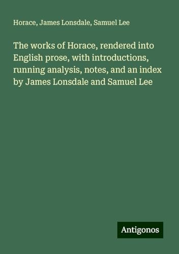 The works of Horace, rendered into English prose, with introductions, running analysis, notes, and an index by James Lonsdale and Samuel Lee The works of Horace, rendered into English prose, with introductions, running analysis, notes, and an index by James Lonsdale and Samuel Lee von Antigonos Verlag