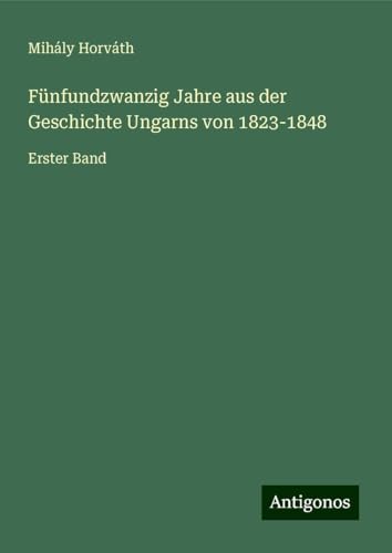 Fünfundzwanzig Jahre aus der Geschichte Ungarns von 1823-1848: Erster Band von Antigonos Verlag