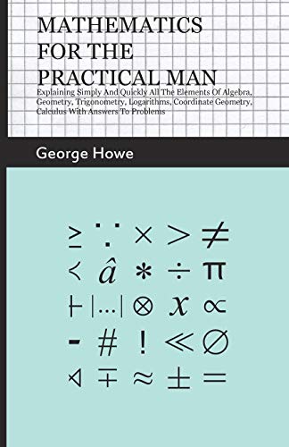 Mathematics for the Practical Man: Explaining Simply and Quickly all the Elements of Algebra, Geometry, Trigonometry, Logarithms, Coordinate Geometry, Calculus with Answers to Problems Mathematics for the Practical Man: Explaining Simply and Quickly all the Elements of Algebra, Geometry, Trigonometry, Logarithms, Coordinate Geometry, Calculus with Answers to Problems