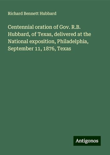 Centennial oration of Gov. R.B. Hubbard, of Texas, delivered at the National exposition, Philadelphia, September 11, 1876, Texas von Antigonos Verlag