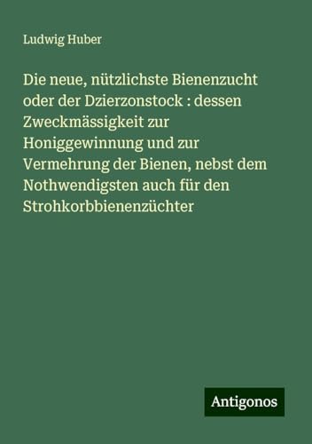 Die neue, nützlichste Bienenzucht oder der Dzierzonstock : dessen Zweckmässigkeit zur Honiggewinnung und zur Vermehrung der Bienen, nebst dem Nothwendigsten auch für den Strohkorbbienenzüchter von Antigonos Verlag