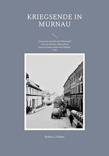 Kriegsende in Murnau: Fanatischer Kampf und Widerstand rund um Murnau während der letzten Kriegswochen im Frühjahr 1945 von Books on Demand