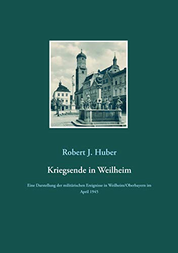 Kriegsende in Weilheim: Eine Darstellung der militärischen Ereignisse in Weilheim/Oberbayern im April 1945 Kriegsende in Weilheim: Eine Darstellung der militärischen Ereignisse in Weilheim/Oberbayern im April 1945