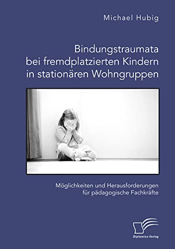 Bindungstraumata bei fremdplatzierten Kindern in stationären Wohngruppen. Möglichkeiten und Herausforderungen für pädagogische Fachkräfte von Diplomica Verlag