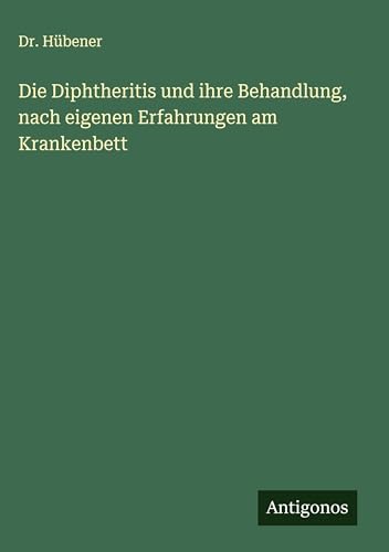 Die Diphtheritis und ihre Behandlung, nach eigenen Erfahrungen am Krankenbett von Antigonos Verlag