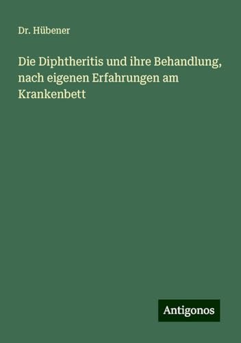 Die Diphtheritis und ihre Behandlung, nach eigenen Erfahrungen am Krankenbett von Antigonos Verlag