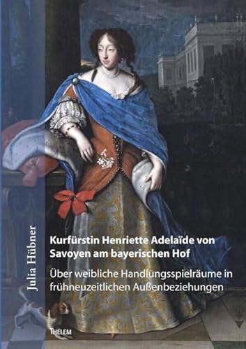 Kurfürstin Henriette Adelaïde von Savoyen am bayerischen Hof: Über weibliche Handlungsspielräume in frühneuzeitlichen Außenbeziehungen