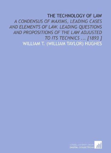 The Technology of Law: A Condensus of Maxims, Leading Cases and Elements of Law. Leading Questions and Propositions of the Law Adjusted to Its Technics ... [1893 ] von Cornell University Library