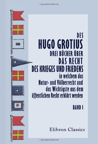 Des Hugo Grotius drei Bücher über das Recht des Krieges und Friedens, in welchem das Natur- und Völkerrecht und das Wichtigste aus dem öffentlichen Recht erklärt werden Des Hugo Grotius drei Bücher über das Recht des Krieges und Friedens, in welchem das Natur- und Völkerrecht und das Wichtigste aus dem öffentlichen Recht erklärt werden