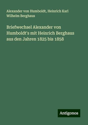 Briefwechsel Alexander von Humboldt's mit Heinrich Berghaus aus den Jahren 1825 bis 1858 Briefwechsel Alexander von Humboldt's mit Heinrich Berghaus aus den Jahren 1825 bis 1858 von Antigonos Verlag