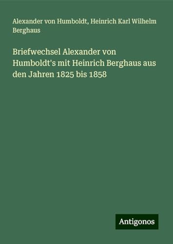 Briefwechsel Alexander von Humboldt's mit Heinrich Berghaus aus den Jahren 1825 bis 1858 Briefwechsel Alexander von Humboldt's mit Heinrich Berghaus aus den Jahren 1825 bis 1858 von Antigonos Verlag