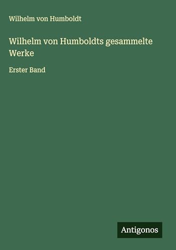 Wilhelm von Humboldts gesammelte Werke: Erster Band von Antigonos Verlag