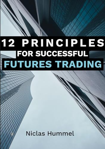 12 Principles for Successful Futures Trading: A Practical Guide for a Successful Start in Trading: Develop High Quality Trading Ideas, Maximize Profits, and Master Trading with the right Psychology