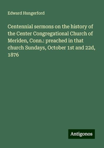 Centennial sermons on the history of the Center Congregational Church of Meriden, Conn.: preached in that church Sundays, October 1st and 22d, 1876 von Antigonos Verlag