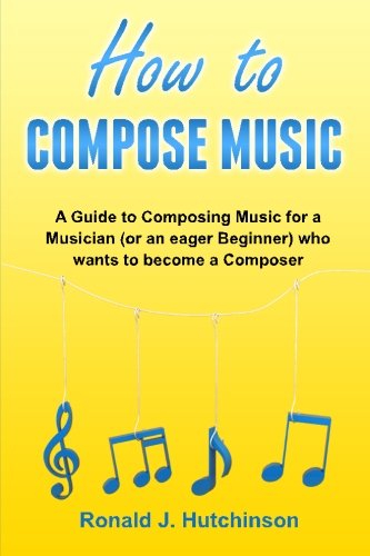 How to Compose Music: A Guide to Composing Music for a Musician (or an eager Beginner) who wants to become a Composer - ( How to Write Music )
