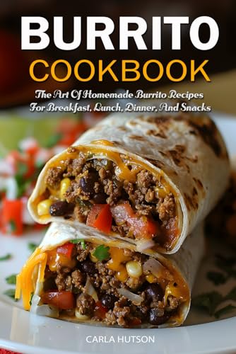 Burrito Cookbook: The Art Of Homemade Burrito Recipes For Breakfast, Lunch, Dinner, And Snacks