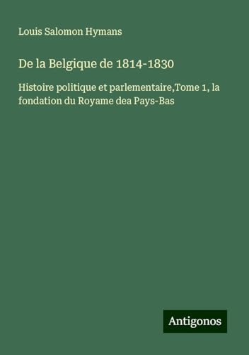 De la Belgique de 1814-1830: Histoire politique et parlementaire,Tome 1, la fondation du Royame dea Pays-Bas von Antigonos Verlag