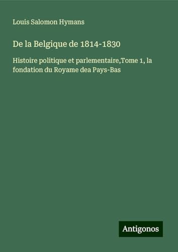 De la Belgique de 1814-1830: Histoire politique et parlementaire,Tome 1, la fondation du Royame dea Pays-Bas von Antigonos Verlag