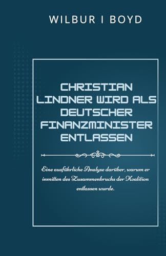 Christian Lindner wird als deutscher Finanzminister entlassen.: Eine ausführliche Analyse darüber, warum er inmitten des Zusammenbruchs der Koalition entlassen wurde. von Independently published