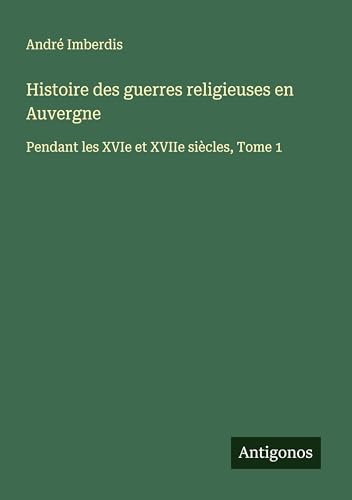 Histoire des guerres religieuses en Auvergne: Pendant les XVIe et XVIIe siècles, Tome 1 von Antigonos Verlag