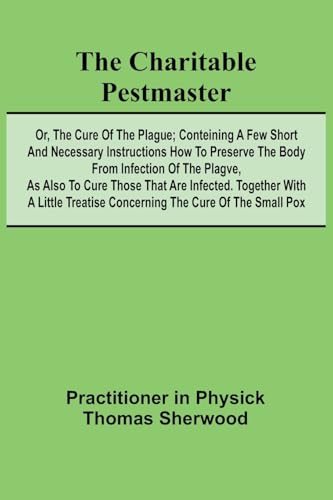 The Charitable Pestmaster; Or, The Cure of the Plague; Conteining a few short and necessary instructions how to preserve the body from infection of ... a little treatise concerning the cure of the von Alpha Editions