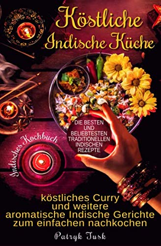 Köstliche Indische Küche: Indisches Kochbuch - köstliches Curry und weitere aromatische Indische Gerichte zum einfachen nachkochen - die besten und beliebtesten traditionellen indischen Rezepte von Independently published