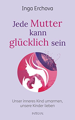 Jede Mutter kann glücklich sein: Unser inneres Kind umarmen ─ unsere Kinder lieben