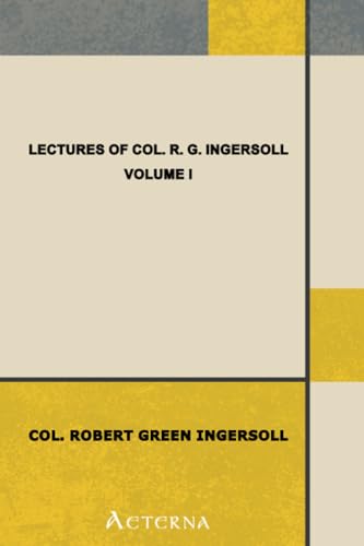 Lectures of Col. R. G. Ingersoll, Volume I. Including His Answers to the Clergy, His Oration at His Brother's Grave, Etc., Etc. Lectures of Col. R. G. Ingersoll, Volume I. Including His Answers to the Clergy, His Oration at His Brother's Grave, Etc., Etc.