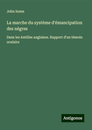 La marche du système d'émancipation des nègres: Dans les Antilles anglaises. Rapport d'un témoin oculaire von Antigonos Verlag