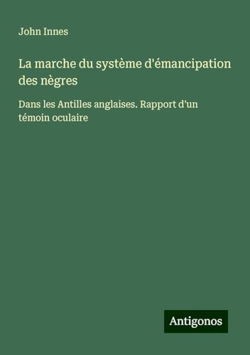 La marche du système d'émancipation des nègres: Dans les Antilles anglaises. Rapport d'un témoin oculaire von Antigonos Verlag