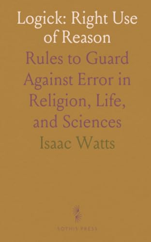 Logick: Right Use of Reason: Rules to Guard Against Error in Religion, Life, and Sciences von Sothis Press