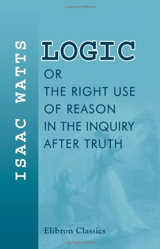 Logic, or, The Right Use of Reason in the Inquiry after Truth: With a Variety of Rules to Guard against Error in the Affairs of Religion and Human Life, as Well as in the Sciences von Adamant Media Corporation