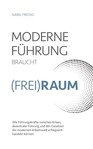 Moderne Führung braucht (Frei)Raum: Wie Fu¿hrungskräfte zwischen Krisen, dezentraler Fu¿hrung und den Gesetzen der modernen Arbeitswelt erfolgreich handeln