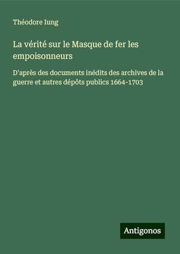La vérité sur le Masque de fer les empoisonneurs: D'après des documents inédits des archives de la guerre et autres dépôts publics 1664-1703 von Antigonos Verlag