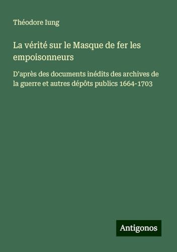 La vérité sur le Masque de fer les empoisonneurs: D'après des documents inédits des archives de la guerre et autres dépôts publics 1664-1703 von Antigonos Verlag