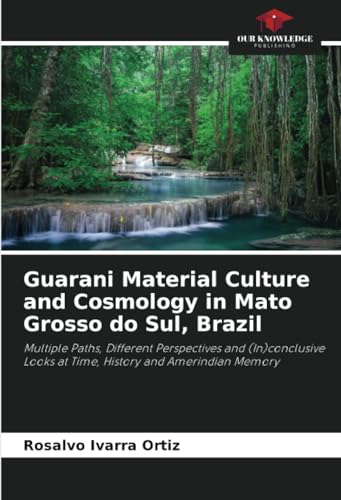 Guarani Material Culture and Cosmology in Mato Grosso do Sul, Brazil: Multiple Paths, Different Perspectives and (In)conclusive Looks at Time, History and Amerindian Memory von Our Knowledge Publishing