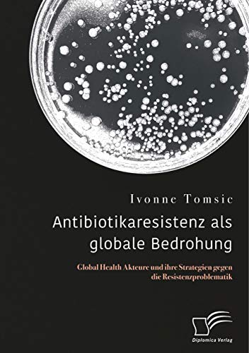 Antibiotikaresistenz als globale Bedrohung. Global Health Akteure und ihre Strategien gegen die Resistenzproblematik von Diplomica Verlag